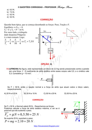 © QUESTÕES CORRIGIDAS – PROFESSOR Rodrigo                   Penna                 9
      a)   6,0 N.
      b)   7,5 N.
      c)   8,0 N.
      d)   9,0 N.
                                                       CORREÇÃO

Questão bem típica, que se começa desenhando as forças: Peso, Tração e F.
Equilíbrio ⇒ FRes = 0.
Tx = F e Ty = P = 10 N.                                                    5m
Por outro lado, o triângulo                                      4m
dado despensa Pitágoras:                                        u
                                                                r
é o mais comum. Logo:
T     3     T     3
                                                   uu
                                                    r
                                                   Ty           T         3m
  x
      =        ⇒    x
                        =       ⇒ Tx = 7,5 N                  uu
                                                               r
Ty         4       10       4                                 Tx



                                                                      u
                                                                      r
                                                                      P
                                                           OPÇÃO: B.

  14. (UFMG/94) Na ur
                   figura, está representada um bloco de 2,0 kg sendo pressionado contra a parede
           por uma força F . O coeficiente de atrito estático entre esses corpos vale 0,5, a o cinético vale
           0,3. Considere g = 10 m/s2.




      Se F = 50 N, então a reação normal e a força de atrito que atuam sobre o bloco valem,
      respectivamente,

A) 20 N e 6,0 N.                  B) 20 N e 10 N.            C) 50 N e 20 N.       D) 50 N e 25 N.


                                           CORREÇÃO
                                                                                             uur
Se F = 50 N, a Normal valerá 50 N... Desenhemos as forças.
                                                                                             f at
Podemos calcular a força de atrito estático máxima, e ver se é
possível que ela sustente o peso.
uur
Fat = µ N = 0,5.50 = 25 N                              .                           uu
                                                                                    r          u
                                                                                               r
                                                                                   N
Se suporta 25 N, suportará o peso:
P = mg = 2.10 = 20 N .                                                                         P
                                               http://fisicanoenem.blogspot.com/
 