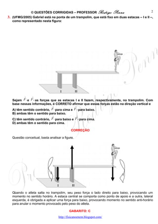 © QUESTÕES CORRIGIDAS – PROFESSOR Rodrigo Penna                                 2
3. (UFMG/2005) Gabriel está na ponta de um trampolim, que está fixo em duas estacas – I e II –,
   como representado nesta figura:




           →       →

   Sejam F e F as forças que as estacas I e II fazem, respectivamente, no trampolim. Com
               I       II

   base nessas informações, é CORRETO afirmar que essas forças estão na direção vertical e
                               →                   →

   A) têm sentido contrário, F para cima e F para baixo.
                                   I                   II

   B) ambas têm o sentido para baixo.
                               →                    →

   C) têm sentido contrário, F para baixo e F para cima.
                                   I                        II

   D) ambas têm o sentido para cima.

                                                CORREÇÃO

   Questão conceitual, basta analisar a figura.




   Quando o atleta salta no trampolim, seu peso força o lado direito para baixo, provocando um
   momento no sentido horário. A estaca central se comporta como ponto de apoio e a outra, lateral
   esquerda, é obrigada a aplicar uma força para baixo, provocando momento no sentido anti-horário
   para anular o momento provocado pelo peso do atleta.

                                               GABARITO: C
                                       http://fisicanoenem.blogspot.com/
 