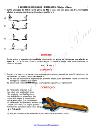 © QUESTÕES CORRIGIDAS – PROFESSOR Rodrigo Penna                        3
4. (UFV) Um rapaz de 900 N e uma garota de 450 N estão em uma gangorra. Das ilustrações
   abaixo, a que representa uma situação de equilíbrio é:


a)



b)




c)




d)


                                              CORREÇÃO

     Basta aplicar a equação de equilíbrio, observando no visual as distâncias em relação ao
     apoio: F 1 . d 1 = F 2 . d 2 . Como o homem pesa o dobro que a garota, deve estar na metade da
     distância ao apoio.
                                               900 . 1 = 450 . 2

                                             GABARITO: B

5. Tomara que você nunca precise, mas eu já tive que trocar um pneu várias vezes! E debaixo do sol
     rachando dá um suador danado! RESPONDA:
     a) Na hora de desparafusar as porcas que prendem a roda, quais parâmetros físicos vão influir no
        esforço que você terá que fazer?
     b) Como você poderia DIMINUIR seu esforço para desparafusar ou parafusar?

                                              CORREÇÃO
     a) Para usar a chave de roda,
     que não é esta que ilustrei, força
     não tem jeito, você fará! Assim, o
     que pode influir no seu esforço são
     outros dois fatores: a distância de
     aplicação da força, que vai depender
     do tamanho da ferramenta ou de onde você
      coloca a mão nela, e o ângulo que ela
     forma com o a distância até o ponto de apoio:
      M = F.d.senθ.

     b) Simples: aumente a distância até o apoio usando uma ferramenta maior!




                                     http://fisicanoenem.blogspot.com/
 
