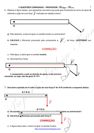 © QUESTÕES CORRIGIDAS – PROFESSOR Rodrigo Penna                                  4
6. Observe a figura abaixo, que representa uma barra que pode girar livremente em torno do apoio O
                                      ur
     sofrendo a ação de uma força     F inclinada em relação à barra.


            O
                                                                                                  ur
                                                                                                  F
     a) Pelo desenho, a barra irá girar no sentido horário ou anti-horário?
                                                                        uuur
     b) CALCULE o Momento provocado pela componente x,
                                                                        F   x
                                                                                , da força. JUSTIFIQUE sua

        resposta.

                                                 CORREÇÃO

     a) Pela figura, a barra gira no sentido horário.

     b) Decomponha a força.                                                          uuur
                                                                                     F   x


      O
                                                                                             ur
    A componente x está na direção do apoio, e não provoca
momento, ou seja, não faz girar! θ = 0o!
                                                                                             F


7. Uma barra apoiada em A sofre a ação de uma força F de 10 N conforme o esquema abaixo.

                         d=6m
 .
A                                                         ur
                                                          F
                                          d=6m
                     .
     a) De acordo com o esquema, a barra irá girar no sentido horário ou anti-horario?

     b) CALCULE o Momento provocado pela força F.
                A                                                           ur
                                              CORREÇÃO                      F
     a) A figura deixa claro: a barra irá girar no sentido horário.
                                        http://fisicanoenem.blogspot.com/
 