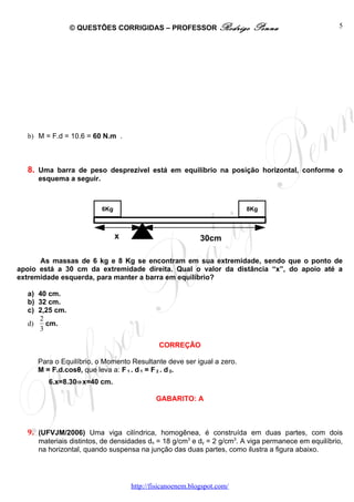 © QUESTÕES CORRIGIDAS – PROFESSOR Rodrigo               Penna                      5




  b) M = F.d = 10.6 = 60 N.m .



  8. Uma barra de peso desprezível está em equilíbrio na posição horizontal, conforme o
     esquema a seguir.



                         6Kg                                           8Kg



                               x                          30cm

      As massas de 6 kg e 8 Kg se encontram em sua extremidade, sendo que o ponto de
apoio está a 30 cm da extremidade direita. Qual o valor da distância “x”, do apoio até a
extremidade esquerda, para manter a barra em equilíbrio?

  a) 40 cm.
  b) 32 cm.
  c) 2,25 cm.
     2
  d)   cm.
     3

                                            CORREÇÃO

     Para o Equilíbrio, o Momento Resultante deve ser igual a zero.
     M = F.d.cosθ, que leva a: F 1 . d 1 = F 2 . d 2.
        6.x=8.30⇒x=40 cm.

                                           GABARITO: A



  9. (UFVJM/2006) Uma viga cilíndrica, homogênea, é construída em duas partes, com dois
     materiais distintos, de densidades dx = 18 g/cm3 e dy = 2 g/cm3. A viga permanece em equilíbrio,
     na horizontal, quando suspensa na junção das duas partes, como ilustra a figura abaixo.




                                   http://fisicanoenem.blogspot.com/
 
