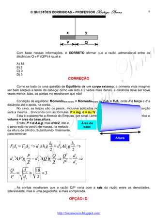 © QUESTÕES CORRIGIDAS – PROFESSOR Rodrigo                 Penna                      6




      Com base nessas informações, é CORRETO afirmar que a razão admensional entre as
      distâncias Q e P (Q/P) é igual a

      A) 18
      B) 2
      C) 9
      D) 3
                                            CORREÇÃO

      Como se trata de uma questão de Equilíbrio de um corpo extenso, a primeira vista imaginei
ser bem simples e tentei de cabeça: como um lado é 9 vezes mais denso, a distância deve ser nove
vezes menor. Mas, as contas me mostraram que não!

       Condição de equilíbrio: MomentoAnti-horário = MomentoHorário ⇒ F1d1 = F2d2, onde F é força e d a
distância até o apoio, na corda.
       No caso, as forças são os pesos, inclusive aplicados no centro de massa, mas a proporção
será a mesma... Brincando com as fórmulas: P = mg, d = m / V ⇒ P = d.V.g .
       Esta é exatamente a fórmula do Empuxo, por sinal. Lembrando que para uma barra cilíndrica o
volume = área da base.altura.
       Então, P = d.A.h.g, mas d=h/2, isto é,         Área da
o peso está no centro de massa, na metade              base
da altura do cilindro. Substituindo, finalmente,
para terminar:
                                                                               Altura
                      h1            h
  F1d1 = F2 d 2 ⇒ d1 Ah1 g
                         = d 2 Ah2 g 2 ⇒
                      2              2
          P              Q     Q2 dx
 dx A P g   = d y AQ g     ⇒ 2 =        ⇒
          2              2      P    dy
  Q   dx   18
    =    =    =3
  P   dy    2

       As contas mostraram que a razão Q/P varia com a raiz da razão entre as densidades.
Interessante, mas é uma pegadinha, e mais complicada.

                                             OPÇÃO: D.


                                    http://fisicanoenem.blogspot.com/
 