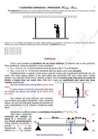 © QUESTÕES CORRIGIDAS – PROFESSOR Rodrigo                             Penna                              7
    10. (UFMG/2010) Para pintar uma parede, Miguel está sobre um andaime suspenso por duas cordas. Em certo instante, ele está
        mais próximo da extremidade direita do andaime, como mostrado nesta figura:




Sejam TE e TD os módulos das tensões nas cordas, respectivamente, da esquerda e da direita e P o módulo da soma do peso do
andaime com o peso de Miguel. Analisando-se essas informações, é CORRETO afirmar que

A) TE = TD e TE + TD = P.
B) TE = TD e TE + TD > P.
C) TE < TD e TE + TD = P.
D) TE < TD e TE + TD > P.


                                                        CORREÇÃO

       Esta é uma questão de Equilíbrio de um Corpo Extenso. O andaime não é uma partícula.
Para equilibrá-lo, devemos obedecer a duas condições:
                     ur
   • FRes = 0 ou Σ F =0 . A força resultante deve ser igual a zero, 1a Lei de Newton;
                      uur
   • MRes = 0 ou Σ M =0 . O momento resultante deve ser igual a zero, para não girar.
       Qualitativamente, e usando o bom senso, quando o peso não é igualmente distribuído em um
corpo, isto causa alguns efeitos. É por esta razão que caminhões têm mais rodas atrás. Aviões
também, por exemplo! Desta forma, olhando a figura, como o homem está mais perto da corda da
direita, a tração deve ser maior nela. Além de o peso ser equilibrado pela soma das duas
trações. Desenhando:
       As duas trações para cima igualam o peso, para
baixo.
       E, para anular o momento provocado pelo peso
em relação aos apoios nas cordas, a da direita deve
                                                                            uu
                                                                             r                                uu
                                                                                                               r
ser maior.                                                                  TE                                TD
        Vou mostrar de outra maneira, com números,
que facilitam para alguns estudantes. Veja o desenho                                             ur
abaixo, de uma barra de peso desprezível apoiada em
suas extremidades A e B. Valores e distâncias estão
                                                                                                 P                        na
figura.

       Aplicando ao problema abaixo as condições de equilíbrio: P = 4 = NA + NB .
       Além disto, calculando                                                                                             o
momento em relação ao
apoio A e lembrando que
                                                  60 cm                      20 cm
para forças perpendiculares N                                                                                     NB      M
= F.d, teremos: NB.(20+60) =      A
                                                                     4 kgf
4(P).60 ⇒ NB = 3 kgf.
Substituindo    na    equação
anterior, NA = 1 kgf. Lembre-                                        P                                                    se

                                             http://fisicanoenem.blogspot.com/
 
