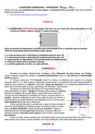 © QUESTÕES CORRIGIDAS – PROFESSOR Rodrigo Penna                   8
também de que, ao escolhermos A como apoio, o momento de NA se anula! Veja mais questões
sobre este assunto em:
   • http://www.fisicanovestibular.xpg.com.br/questoes/1_estatica.pdf .


                                             OPÇÃO: C.


      11. (ENEM/1998) (SP-C6-H20) Um portão está fixo em um muro por duas dobradiças A e B,
         conforme mostra a figura, sendo P o peso do portão.

                                     A



                                     B



Caso um garoto se dependure no portão pela extremidade livre, e supondo que as reações
máximas suportadas pelas dobradiças sejam iguais,

(A)   é mais provável que a dobradiça A arrebente primeiro que a B.
(B)   é mais provável que a dobradiça B arrebente primeiro que a A.
(C)   seguramente as dobradiças A e B arrebentarão simultaneamente.
(D)   nenhuma delas sofrerá qualquer esforço.
(E)   o portão quebraria ao meio, ou nada sofreria.

                                           CORREÇÃO

       Questão de análise relativamente complexa, sobre Momento de Uma Força, ou Torque.
Tracei na figura o peso P do portão, no Centro de Gravidade (meio), e o do menino na extremidade
direita da figura.
       O Torque é dado por: T = F.d.senθ, onde F é a força, d a distância até o apoio e θ o ângulo
formado entre F e d. Mas pode-se interpretar Fsenθ como a componente da força perpendicular à
distância até o apoio d, ou dsenθ o chamado “braço de alavanca”, ou a distância perpendicular do
apoio até a linha de ação da força, que tracejei de vermelho. Veja a figura:
       Os braços de alavancas são iguais em comprimento para as
duas dobradiças, e assim o Torque provocado pelos pesos é o mesmo,
medido em relação a A ou a B. Assim, argumentar pelo módulo do
Torque não fará diferença! E o sentido do Torque, nos dois casos, é o
horário. Observe então que ao girar sob a ação do peso do menino, o
portão tende a se apoiar embaixo, que destaquei com um círculo preto,
mais distante de A. Isto fará a diferença!
       Como num pé-de-cabra, o portão sob o peso do menino tende a
arrancar as dobradiças da parede ao girar no sentido horário, e neste
caso a A deve arrebentar, saindo da parede, primeiro. Porque a
dobradiça A será forçada para fora da parede, enquanto a B, num
primeiro momento servindo como apoio do giro horário, será forçada
para dentro!
       Como eu disse, achei a análise bem complexa! Algumas poucas pessoas têm uma visão Física
mais intuitiva das coisas, e talvez acertem com mais facilidade e sem tanta discussão teórica.

                                            OPÇÃO: A.

                                   http://fisicanoenem.blogspot.com/
 