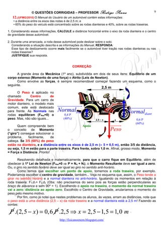© QUESTÕES CORRIGIDAS – PROFESSOR Rodrigo                       Penna                     9
   12. (UFMG/2010) O Manual do Usuário de um automóvel contém estas informações:
    • a distância entre os eixos das rodas é de 2,5 m; e
    • 60% do peso do veículo está concentrado sobre as rodas dianteiras e 40%, sobre as rodas traseiras.

1. Considerando essas informações, CALCULE a distância horizontal entre o eixo da roda dianteira e o centro
de gravidade desse automóvel.

2. Durante uma arrancada, a roda desse automóvel pode deslizar sobre o solo.
   Considerando a situação descrita e as informações do Manual, RESPONDA:
   Esse tipo de deslizamento ocorre mais facilmente se o automóvel tiver tração nas rodas dianteiras ou nas
   rodas traseiras?
   JUSTIFIQUE sua resposta.


                                                  CORREÇÃO

      A grande área da Mecânica (1º ano), subdividida em dois de seus itens: Equilíbrio de um
corpo extenso (Momento de uma força) e Atrito (Leis de Newton).
      Como envolve as forças, é sempre recomendável começar fazendo um esquema, como o
seguinte.
                                                                     2,5 m
      O Peso é aplicado no
chamado         Centro       de
Gravidade. Para um carro de
motor dianteiro, o modelo mais
comum, este está deslocado
                                    uuuuuuuuuur                                          uuuuuuuuuuur
para frente. As Normais nas         Normaltras                            C.G.           Normaldiant
rodas equilibram (FRes=0) o               0,4 P
peso. Mas, não são iguais...             (40%)                  2,5 – x       x                0,6 P
      Quem compreende bem                          Apoio                    uuuuu
                                                                                r             (60%)
o conceito de Momento                                                       Peso
(“giro”) consegue solucionar o
problema,     facilmente,    de
cabeça. Se 3/5 (60%) do peso
estão na dianteira, e a distância entre os eixos é de 2,5 m (÷ 5 = 0,5 m), então 3/5 da distância,
ou seja, 1,5 m estão para a parte traseira. Para frente, sobra 1,0 m. Afinal, grosso modo, Momento
= Força x Distância .Pronto!

       Resolvendo detalhada e matematicamente, para que o carro fique em Equilíbrio, além de
obedecer à 1ª Lei de Newton (FRes=0 ⇒ P = Nd + Nt), o Momento Resultante deve ser igual a zero.
Ou, o giro no sentido horário deve ser igual ao giro no sentido anti-horário.
       Como temos que escolher um ponto de apoio, tomemos a roda traseira, por exemplo.
Poderíamos escolher o centro de gravidade, também... Veja no esquema que, assim, o Peso tende a
girar no sentido horário e a normal dianteira no anti-horário. Igualando os momentos em relação à
roda traseira: F1.d1= F2.d2 (Obs: não precisamos do seno pois as forças estão perpendiculares ao
braço de alavanca e sem 90º = 1). Escolhendo o apoio na traseira, o momento da normal traseira
vai a zero: distância ao apoio zero. Escolhido o Centro de Gravidade, anularíamos o momento do
peso pelo mesmo motivo.
       Por fim, como já notei que nestes problemas os alunos, às vezes, erram as distâncias, note que
o peso está a uma distância (2,5 – x) da roda traseira e a normal dianteira está a 2,5 m! Fazendo as
contas:

 P .(2,5 − x ) = 0,6 P .2,5 ⇒ x = 2,5 − 1,5 = 1,0 m .
                                      http://fisicanoenem.blogspot.com/
 