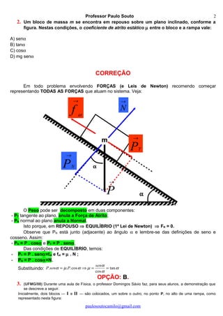 →
N
→
PN
→
f at
α
α
m
→
P
→
PT
Professor Paulo Souto
2. Um bloco de massa m se encontra em repouso sobre um plano inclinado, conforme a
figura. Nestas condições, o coeficiente de atrito estático µ entre o bloco e a rampa vale:
A) senα
B) tanα
C) cosα
D) mg senα
CORREÇÃO
Em todo problema envolvendo FORÇAS (e Leis de Newton) recomendo começar
representando TODAS AS FORÇAS que atuam no sistema. Veja:
O Peso pode ser decomposto em duas componentes:
- PT tangente ao plano, anula a Força de Atrito;
- PN normal ao plano anula a Normal.
Isto porque, em REPOUSO ⇒ EQUILÍBRIO (1ª Lei de Newton) ⇒ FR = 0.
Observe que PN está junto (adjacente) ao ângulo α e lembre-se das definições de seno e
cosseno. Assim:
- PN = P . cosα e PT = P . senα.
Das condições de EQUILÍBRIO, temos:
- PT = P . senα=fat e fat = µ . N ;
- PN = P . cosα=N.
Substituindo: α
α
α
µαµα tan
cos
cos... ==⇒=
sen
PsenP
OPÇÃO: B.
3. (UFMG/08) Durante uma aula de Física, o professor Domingos Sávio faz, para seus alunos, a demonstração que
se descreve a seguir.
Inicialmente, dois blocos — I e II — são colocados, um sobre o outro, no ponto P, no alto de uma rampa, como
representado nesta figura:
paulosoutocamilo@gmail.com
2
 