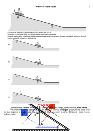 →
N
→
PN
→
P
→
PT
α
α
m
Professor Paulo Souto
Em seguida, solta-se o conjunto formado por esses dois blocos.
Despreze a resistência do ar e o atrito entre as superfícies envolvidas.
Assinale a alternativa cuja figura melhor representa a posição de cada um desses dois blocos, quando o bloco I
estiver passando pelo ponto Q da rampa.
CORREÇÃO
Questão sobre o Plano Inclinado, ou simplesmente uma rampa, como queiram, sem atritos.
Primeiramente, vamos aplicar as Leis de Newton, verificar as forças que atuam no bloco e ver
do que depende a aceleração com que os dois blocos descem o plano. Considere bloco menor,
sobre o outro.
paulosoutocamilo@gmail.com
3
 