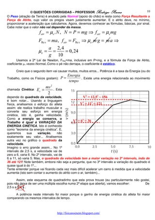 © QUESTÕES CORRIGIDAS – PROFESSOR Rodrigo Penna                                10
O Peso (atração da Terra) é anulado pela Normal (apoio do chão) e resta como Força Resultante a
Força de Atrito, cujo valor os pregos visam justamente aumentar. E o atrito deve, no mínimo,
proporcionar a aceleração que calculamos. Agora, devemos conhecer as fórmulas, básicas, por sinal.
Cabe notar que o valor não vai depender da massa.
                      f atr = µe . N , N = P = mg ⇒ f atr = µe mg
                     FRe s = ma, f atr = FRe s ⇒ µe m g = m a ⇒
                             a 2, 4
                     µe =     =     = 0, 24
                             g 10
       Usamos a 2ª Lei de Newton, FRes=ma, inclusive em P=mg, e a fórmula da Força de Atrito,
coeficiente µe vezes Normal. Como o pé não derrapa, o coeficiente é estático.

      Creio que o segundo item vai causar muitos, muitos erros... Potência é a taxa da Energia (ou do
                                          Energia
Trabalho, como os Físicos gostam):   P=              . Existe uma energia relacionada ao movimento
                                           tempo
                         mv 2
chamada Cinética:   Ec =        . Esta
                          2
depende do quadrado da velocidade,                   V2 = 12,52 ~ 156
é bom notar... Usando a linguagem
física, analisamos o esforço do atleta             V2 = 112 = 121
assim: ele realiza trabalho muscular e
converte seu esforço em energia
cinética, isto é, ganha velocidade.
Como a energia se conserva, o
Trabalho é igual à VARIAÇÃO DA                V2 = 62 = 36
ENERGIA CINÉTICA. Isto é conhecido
como “teorema da energia cinética”. E,
queremos       sua     variação,      não
exatamente seu valor... Analisemos
outra vez no gráfico o quadrado da
velocidade.
Imagino o erro grande assim... No 1º
intervalo de 2,5 s, a velocidade vai de
zero a 6, varia 6. No 2º intervalo, vai de
6 a 11, só varia 5. Mas, o quadrado da velocidade tem a maior variação no 2º intervalo, indo de
36 até 121! Note também, embora não seja a pergunta, que no 3º intervalo a variação do quadrado é
quase igual á do 1º...
Tente entender porque vai ficando cada vez mais difícil acelerar um carro à medida que a velocidade
aumenta (isto sem contar o aumento do atrito com o ar, também)...

       Assim, este esquema de quadradinho que esta prova trouxe (eu particularmente não gostei,
pois não deixa de ser uma múltipla escolha numa 2ª etapa que aberta), vamos escolher:      De
2,5 s a 5,0 s .

     A potência neste intervalo foi maior porque o ganho de energia cinética do atleta foi maior
comparando os mesmos intervalos de tempo.



                                   http://fisicanoenem.blogspot.com/
 
