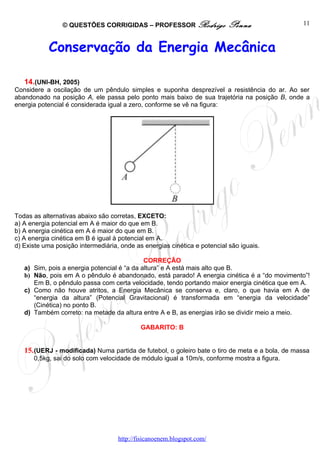 © QUESTÕES CORRIGIDAS – PROFESSOR Rodrigo                 Penna                  11



            Conservação da Energia Mecânica

   14.(UNI-BH, 2005)
Considere a oscilação de um pêndulo simples e suponha desprezível a resistência do ar. Ao ser
abandonado na posição A, ele passa pelo ponto mais baixo de sua trajetória na posição B, onde a
energia potencial é considerada igual a zero, conforme se vê na figura:




Todas as alternativas abaixo são corretas, EXCETO:
a) A energia potencial em A é maior do que em B.
b) A energia cinética em A é maior do que em B.
c) A energia cinética em B é igual à potencial em A.
d) Existe uma posição intermediária, onde as energias cinética e potencial são iguais.

                                             CORREÇÃO
   a) Sim, pois a energia potencial é “a da altura” e A está mais alto que B.
   b) Não, pois em A o pêndulo é abandonado, está parado! A energia cinética é a “do movimento”!
      Em B, o pêndulo passa com certa velocidade, tendo portando maior energia cinética que em A.
   c) Como não houve atritos, a Energia Mecânica se conserva e, claro, o que havia em A de
      “energia da altura” (Potencial Gravitacional) é transformada em “energia da velocidade”
      (Cinética) no ponto B.
   d) Também correto: na metade da altura entre A e B, as energias irão se dividir meio a meio.

                                            GABARITO: B


   15. (UERJ - modificada) Numa partida de futebol, o goleiro bate o tiro de meta e a bola, de massa
      0,5kg, sai do solo com velocidade de módulo igual a 10m/s, conforme mostra a figura.




                                    http://fisicanoenem.blogspot.com/
 