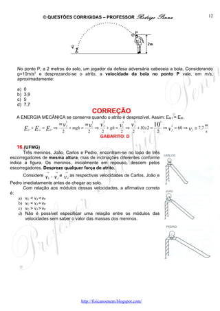 © QUESTÕES CORRIGIDAS – PROFESSOR Rodrigo                             Penna   12




   No ponto P, a 2 metros do solo, um jogador da defesa adversária cabeceia a bola. Considerando
   g=10m/s2 e desprezando-se o atrito, a velocidade da bola no ponto P vale, em m/s,
   aproximadamente:

   a)   0
   b)   3,9
   c)   5
   d)   7,7
                                                      CORREÇÃO
   A ENERGIA MECÂNICA se conserva quando o atrito é desprezível. Assim: EM f = EM i
                         2             2                2              2
                       mvf            v f + gh = vi ⇒ v f + 10 x2 = 10 ⇒ 2 = 60 ⇒ ≅ 7,7 m
                                    2             2
                                 m vi
      E C + E G = E C ⇒ 2 + mgh = 2 ⇒ 2          2     2             2   vf         vf  s
                                      GABARITO: D

   16.(UFMG)
       Três meninos, João, Carlos e Pedro, encontram-se no topo de três
escorregadores de mesma altura, mas de inclinações diferentes conforme
indica a figura. Os meninos, inicialmente em repouso, descem pelos
escorregadores. Despreze qualquer força de atrito.
                    →       →       →
        Considere   v v ,       e   v       as respectivas velocidades de Carlos, João e
                    C       J           P
Pedro imediatamente antes de chegar ao solo.
      Com relação aos módulos dessas velocidades, a afirmativa correta
é:
   a) vC < vJ < vP
   b) vC = vJ = vP
   c) vC > vJ > vP
   d) Não é possível especificar uma relação entre os módulos das
       velocidades sem saber o valor das massas dos meninos.




                                                 http://fisicanoenem.blogspot.com/
 