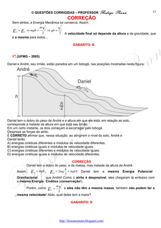 © QUESTÕES CORRIGIDAS – PROFESSOR Rodrigo               Penna                 13

                                        CORREÇÃO
   Sem atritos, a Energia Mecânica se conserva. Assim:
                         2         2
                      mvf         vf
   E G = E C ⇒ mgh = 2 ⇒ gh = 2 A velocidade final só depende da altura e da gravidade, que
                                     .
   é a mesma para todos...

                                             GABARITO: B.


   17. (UFMG – 2005)

Daniel e André, seu irmão, estão parados em um tobogã, nas posições mostradas nesta figura:




Daniel tem o dobro do peso de André e a altura em que ele está, em relação ao solo,
corresponde à metade da altura em que está seu irmão.
Em um certo instante, os dois começam a escorregar pelo tobogã.
Despreze as forças de atrito.
É CORRETO afirmar que, nessa situação, ao atingirem o nível do solo, André e
Daniel terão
A) energias cinéticas diferentes e módulos de velocidade diferentes.
B) energias cinéticas iguais e módulos de velocidade iguais.
C) energias cinéticas diferentes e módulos de velocidade iguais.
D) energias cinéticas iguais e módulos de velocidade diferentes.

                                           CORREÇÃO
            Daniel tem o dobro do peso, e da massa, mas metade da altura de André.
                                     h
      Assim: E G = mgh , E G = 2mg = mgh ! Daniel tem a mesma Energia Potencial
                                     2
      Gravitacional      que André! Como o atrito é desprezível, eles chegaram lá embaixo com
      a mesma Energia Cinética (conservação!).
                                   2

            Porém, como E = v e eles não têm a mesma massa, também não podem ter a
                                m
                            C
                                 2
      mesma velocidade! Aliás, qual deles tem a maior?

                                           GABARITO: D




                                   http://fisicanoenem.blogspot.com/
 