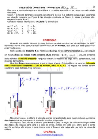 © QUESTÕES CORRIGIDAS – PROFESSOR Rodrigo Penna                                     15
   Despreze a massa da corda e a da roldana e considere que o bloco se move com velocidade
   constante.
   Sejam FI o módulo da força necessária para elevar o bloco e TI o trabalho realizado por essa força
   na situação mostrada na Figura I. Na situação mostrada na Figura II, essas grandezas são,
   respectivamente, FII e TII .
   Com base nessas informações, é CORRETO afirmar que

   A)   2FI = FII    e   TI =    TII .
   B)    FI = 2FII   e   TI =    TII .
   C)   2FI = FII    e   2TI =   TII .
   D)    FI = 2FII   e   TI =    2TII .


                                             CORREÇÃO
      Questão envolvendo roldanas (polias), força e trabalho também caiu no vestibular de 1999.
Roldanas são um tema comum tratado dentro das Leis de Newton, mas creio que esta questão vai
pegar muita gente.
      Começando pelo Trabalho τ, ou neste caso Energia Potencial Gravitacional EPG, para erguer

um mesmo bloco de massa m até a mesma altura h temos:              τ =E   PG
                                                                               =m.g .h   . Ora, até a mesma
altura teremos o mesmo trabalho! Pergunta comum: o trabalho da força Peso, conservativa, não
depende da trajetória.
       Quanto à Força necessária para erguer o bloco, aí varia. Como o bloco vai subir em linha reta
com a velocidade constante: 1a Lei de Newton, MRU ⇒ FR = 0. As trações nas cordas devem
equilibrar o peso do bloco. Veja na figura:




                     FI = T = P
                                                                                                 P
                                               uur        FII = T , 2T = P ⇒ T =
                                               T                                                 2
          uur
          T

          uu
           r                                   uu
                                                r
          P                                    P
      No primeiro caso, a roldana é utilizada apenas por praticidade, para puxar de baixo. A mesma
única corda que segura o peso dá uma volta em cima e é puxada.
      No segundo caso, usa-se a roldana para dividir o peso. A tração da corda esticada puxa dos
dois lados da roldana para cima e o peso se divide, metade em cada lado. Claro, para a corda
sozinha embaixo, ela segura o peso inteiro, mas a força é feita sobre ela, na parte de cima da
roldana...
                                              OPÇÃO: B.
                                     http://fisicanoenem.blogspot.com/
 
