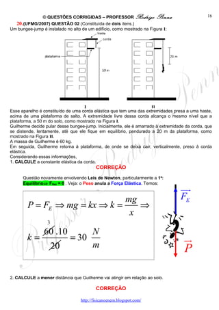 © QUESTÕES CORRIGIDAS – PROFESSOR Rodrigo Penna                                  16
  20. (UFMG/2007) QUESTÃO 02 (Constituída de dois itens.)
Um bungee-jump é instalado no alto de um edifício, como mostrado na Figura I:




Esse aparelho é constituído de uma corda elástica que tem uma das extremidades presa a uma haste,
acima de uma plataforma de salto. A extremidade livre dessa corda alcança o mesmo nível que a
plataforma, a 50 m do solo, como mostrado na Figura I.
Guilherme decide pular desse bungee-jump. Inicialmente, ele é amarrado à extremidade da corda, que
se distende, lentamente, até que ele fique em equilíbrio, pendurado a 20 m da plataforma, como
mostrado na Figura II.
A massa de Guilherme é 60 kg.
Em seguida, Guilherme retorna à plataforma, de onde se deixa cair, verticalmente, preso à corda
elástica.
Considerando essas informações,
1. CALCULE a constante elástica da corda.
                                          CORREÇÃO

      Questão novamente envolvendo Leis de Newton, particularmente a 1a:
      Equilíbrio⇒ FRes = 0 . Veja: o Peso anula a Força Elástica. Temos:
                                                                                  uur
                               mg                                                 FE
        P = FE ⇒ mg = kx ⇒ k =    ⇒
                                x
                  3
                60 .10            N
        k=                   = 30                                                   u
                                                                                    r
                      20          m                                                 P

2. CALCULE a menor distância que Guilherme vai atingir em relação ao solo.

                                          CORREÇÃO

                                  http://fisicanoenem.blogspot.com/
 