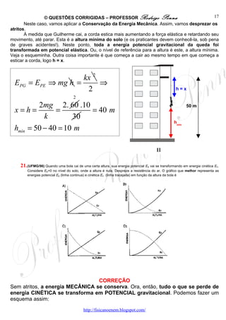 © QUESTÕES CORRIGIDAS – PROFESSOR Rodrigo Penna                                 17
       Neste caso, vamos aplicar a Conservação da Energia Mecânica. Assim, vamos desprezar os
atritos.
       À medida que Guilherme cai, a corda estica mais aumentando a força elástica e retardando seu
movimento, até parar. Esta é a altura mínima do solo (e os praticantes devem conhecê-la, sob pena
de graves acidentes!). Neste ponto, toda a energia potencial gravitacional da queda foi
transformada em potencial elástica. Ou, o nível de referência para a altura é este, a altura mínima.
Veja o esqueminha. Outra coisa importante é que começa a cair ao mesmo tempo em que começa a
esticar a corda, logo h = x.


                              kx 2
  EPG = EPE          ⇒ mg h =      ⇒
                               2                                                                     h=x
                                     2
            2mg 2. 60 .10                                                                                  50 m
  x=h=            =       = 40 m
              k        30
                                                                                                    hmín
  hmín   = 50 − 40 = 10 m



    21. (UFMG/96) Quando uma bola cai de uma certa altura, sua energia potencial Ep vai se transformando em energia cinética Ec.
         Considere Ep=0 no nível do solo, onde a altura é nula. Despreze a resistência do ar. O gráfico que melhor representa as
         energias potencial Ep (linha continua) e cinética Ec (linha tracejada) em função da altura da bola é




                                 CORREÇÃO
Sem atritos, a energia MECÂNICA se conserva. Ora, então, tudo o que se perde de
energia CINÉTICA se transforma em POTENCIAL gravitacional. Podemos fazer um
esquema assim:

                                           http://fisicanoenem.blogspot.com/
 