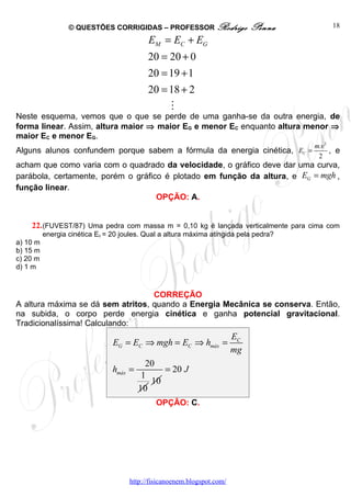© QUESTÕES CORRIGIDAS – PROFESSOR Rodrigo                   Penna          18

                                           EM = EC + EG
                                           20 = 20 + 0
                                           20 = 19 + 1
                                           20 = 18 + 2
                                                   M
Neste esquema, vemos que o que se perde de uma ganha-se da outra energia, de
forma linear. Assim, altura maior ⇒ maior EG e menor EC enquanto altura menor ⇒
maior EC e menor EG.
                                                                                       m.v 2
Alguns alunos confundem porque sabem a fórmula da energia cinética, EC =                     , e
                                                                                        2
acham que como varia com o quadrado da velocidade, o gráfico deve dar uma curva,
parábola, certamente, porém o gráfico é plotado em função da altura, e EG = mgh ,
função linear.
                                    OPÇÃO: A.


    22. (FUVEST/87) Uma pedra com massa m = 0,10 kg é lançada verticalmente para cima com
          energia cinética Ec = 20 joules. Qual a altura máxima atingida pela pedra?
a) 10 m
b) 15 m
c) 20 m
d) 1 m


                                   CORREÇÃO
A altura máxima se dá sem atritos, quando a Energia Mecânica se conserva. Então,
na subida, o corpo perde energia cinética e ganha potencial gravitacional.
Tradicionalíssima! Calculando:
                                                                         EC
                                EG = EC ⇒ mgh = EC ⇒ hmáx =
                                                                         mg
                                           20
                                hmáx =         = 20 J
                                          1
                                            10
                                         10
                                              OPÇÃO: C.




                                     http://fisicanoenem.blogspot.com/
 