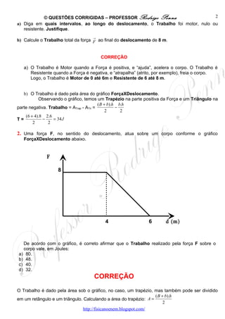© QUESTÕES CORRIGIDAS – PROFESSOR Rodrigo Penna                       2
a) Diga em quais intervalos, ao longo do deslocamento, o Trabalho foi motor, nulo ou
   resistente. Justifique.
                                   →
b) Calcule o Trabalho total da força F ao final do deslocamento de 8 m.


                                       CORREÇÃO

   a) O Trabalho é Motor quando a Força é positiva, e “ajuda”, acelera o corpo. O Trabalho é
      Resistente quando a Força é negativa, e “atrapalha” (atrito, por exemplo), freia o corpo.
      Logo, o Trabalho é Motor de 0 até 6m e Resistente de 6 até 8 m.


   b) O Trabalho é dado pela área do gráfico ForçaXDeslocamento.
           Observando o gráfico, temos um Trapézio na parte positiva da Força e um Triângulo na
                                          ( B + b).h b.h
parte negativa. Trabalho = ATrap - ATri =           −
                                               2      2
    (6 + 4).8 2.6
T=           −    = 34 J
        2       2

2. Uma força F, no sentido do deslocamento, atua sobre um corpo conforme o gráfico
   ForçaXDeslocamento abaixo.


              F
              (N)
                    8




                                         4                    6       d (m)



  De acordo com o gráfico, é correto afirmar que o Trabalho realizado pela força F sobre o
  corpo vale, em Joules:
a) 80.
b) 48.
c) 40.
d) 32.
                                    CORREÇÃO
O Trabalho é dado pela área sob o gráfico, no caso, um trapézio, mas também pode ser dividido
                                                                   ( B + b).h
em um retângulo e um triângulo. Calculando a área do trapézio: A =
                                                                        2
                                http://fisicanoenem.blogspot.com/
 