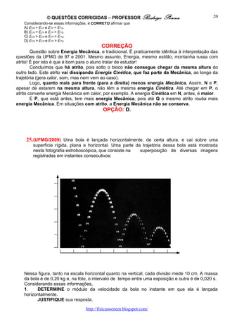 © QUESTÕES CORRIGIDAS – PROFESSOR Rodrigo               Penna                   20
   Considerando-se essas informações, é CORRETO afirmar que
   A) ECN = ECP e ETP = ETQ.
   B) ECN = ECP e ETP > ETQ.
   C) ECN > ECP e ETP = ETQ.
   D) ECN > ECP e ETP > ETQ.
                                           CORREÇÃO
        Questão sobre Energia Mecânica, e tradicional. É praticamente idêntica à interpretação das
questões da UFMG de 97 e 2001. Mesmo assunto, Energia, mesmo estilão, montanha russa com
atrito! É por isto é que é bom para o aluno tratar de estudar!
        Concluímos que há atrito, pois solto o bloco não consegue chegar da mesma altura do
outro lado. Este atrito vai dissipando Energia Cinética, que faz parte da Mecânica, ao longo da
trajetória (gera calor, som, mas nem vem ao caso).
        Logo, quanto mais para frente (para a direita) menos energia Mecânica. Assim, N e P,
apesar de estarem na mesma altura, não têm a mesma energia Cinética. Até chegar em P, o
atrito converte energia Mecânica em calor, por exemplo. A energia Cinética em N, antes, é maior.
        E P, que está antes, tem mais energia Mecânica, pois até Q o mesmo atrito rouba mais
energia Mecânica. Em situações com atrito, a Energia Mecânica não se conserva.
                                            OPÇÃO: D.




    25. (UFMG/2009) Uma bola é lançada horizontalmente, de certa altura, e cai sobre uma
        superfície rígida, plana e horizontal. Uma parte da trajetória dessa bola está mostrada
        nesta fotografia estroboscópica, que consiste na   superposição de diversas imagens
        registradas em instantes consecutivos:




   Nessa figura, tanto na escala horizontal quanto na vertical, cada divisão mede 10 cm. A massa
   da bola é de 0,20 kg e, na foto, o intervalo de tempo entre uma exposição e outra é de 0,020 s.
   Considerando essas informações,
   1.    DETERMINE o módulo da velocidade da bola no instante em que ela é lançada
   horizontalmente.
         JUSTIFIQUE sua resposta.

                                   http://fisicanoenem.blogspot.com/
 