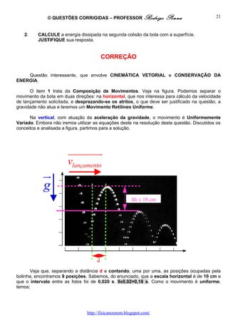 © QUESTÕES CORRIGIDAS – PROFESSOR Rodrigo              Penna                  21


   2.     CALCULE a energia dissipada na segunda colisão da bola com a superfície.
          JUSTIFIQUE sua resposta.


                                         CORREÇÃO

    Questão interessante, que envolve CINEMÁTICA VETORIAL e CONSERVAÇÃO DA
ENERGIA.

      O item 1 trata da Composição de Movimentos. Veja na figura. Podemos separar o
movimento da bola em duas direções: na horizontal, que nos interessa para cálculo da velocidade
de lançamento solicitada, e desprezando-se os atritos, o que deve ser justificado na questão, a
gravidade não atua e teremos um Movimento Retilíneo Uniforme.

      Na vertical, com atuação da aceleração da gravidade, o movimento é Uniformemente
Variado. Embora não iremos utilizar as equações deste na resolução desta questão. Discutidos os
conceitos e analisada a figura, partimos para a solução.




                       uuuuuuuu  r
                       vlançamento
            u
            r
            g
                                                       ∆h ≅ 18 cm




                                     d
       Veja que, separando a distância d e contando, uma por uma, as posições ocupadas pela
bolinha, encontramos 9 posições. Sabemos, do enunciado, que a escala horizontal é de 10 cm e
que o intervalo entre as fotos foi de 0,020 s. 9x0,02=0,18 s. Como o movimento é uniforme,
temos:




                                http://fisicanoenem.blogspot.com/
 
