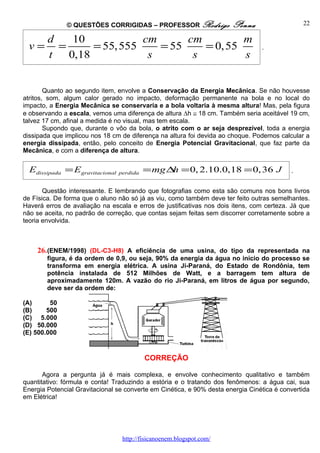 © QUESTÕES CORRIGIDAS – PROFESSOR Rodrigo                Penna                   22

        d    10            cm      cm         m
  v=      =      = 55, 555    = 55    = 0, 55                                    .
        t   0,18            s       s         s


        Quanto ao segundo item, envolve a Conservação da Energia Mecânica. Se não houvesse
atritos, som, algum calor gerado no impacto, deformação permanente na bola e no local do
impacto, a Energia Mecânica se conservaria e a bola voltaria à mesma altura! Mas, pela figura
e observando a escala, vemos uma diferença de altura ∆h ≅ 18 cm. Também seria aceitável 19 cm,
talvez 17 cm, afinal a medida é no visual, mas tem escala.
        Supondo que, durante o vôo da bola, o atrito com o ar seja desprezível, toda a energia
dissipada que implicou nos 18 cm de diferença na altura foi devida ao choque. Podemos calcular a
energia dissipada, então, pelo conceito de Energia Potencial Gravitacional, que faz parte da
Mecânica, e com a diferença de altura.


  Edissipada = Egravitacional   perdida   = mg ∆ = 0, 2.10.0,18 = 0, 36 J
                                                h                                          .


       Questão interessante. E lembrando que fotografias como esta são comuns nos bons livros
de Física. De forma que o aluno não só já as viu, como também deve ter feito outras semelhantes.
Haverá erros de avaliação na escala e erros de justificativas nos dois itens, com certeza. Já que
não se aceita, no padrão de correção, que contas sejam feitas sem discorrer corretamente sobre a
teoria envolvida.



    26. (ENEM/1998) (DL-C3-H8) A eficiência de uma usina, do tipo da representada na
        figura, é da ordem de 0,9, ou seja, 90% da energia da água no início do processo se
        transforma em energia elétrica. A usina Ji-Paraná, do Estado de Rondônia, tem
        potência instalada de 512 Milhões de Watt, e a barragem tem altura de
        aproximadamente 120m. A vazão do rio Ji-Paraná, em litros de água por segundo,
        deve ser da ordem de:

(A)      50
(B)     500
(C) 5.000
(D) 50.000
(E) 500.000


                                          CORREÇÃO

       Agora a pergunta já é mais complexa, e envolve conhecimento qualitativo e também
quantitativo: fórmula e conta! Traduzindo a estória e o tratando dos fenômenos: a água cai, sua
Energia Potencial Gravitacional se converte em Cinética, e 90% desta energia Cinética é convertida
em Elétrica!




                                 http://fisicanoenem.blogspot.com/
 
