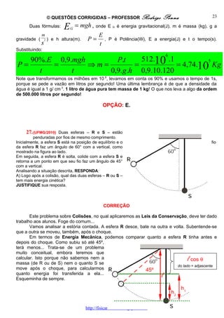 © QUESTÕES CORRIGIDAS – PROFESSOR Rodrigo                   Penna                  23

       Duas fórmulas:         E   G
                                      = mgh ,   onde E   G   é energia gravitacional(J), m é massa (kg), g a
              m                                  E
gravidade (       2   ) e h altura(m).    P=         , P é Potência(W), E a energia(J) e t o tempo(s).
              s                                  t
Substituindo:
                                                                                      6
   90%.E 0,9.mgh       P.t     512.10 .1          5
P=      =        ⇒m=         =           = 4,74.10 Kg
     t       t       0,9.g .h 0,9.10.120
Note que transformamos os milhões em 10 6, levamos em conta os 90% e usamos o tempo de 1s,
porque se pede a vazão em litros por segundo! Uma última lembrança é de que a densidade da
água é igual a 1 g/ cm 3. 1 litro de água pura tem massa de 1 kg! O que nos leva a algo da ordem
de 500.000 litros por segundo!

                                                     OPÇÃO: E.




     27. (UFMG/2010)   Duas esferas – R e S – estão
         penduradas por fios de mesmo comprimento.
Inicialmente, a esfera S está na posição de equilíbrio e o                                               fio
da esfera R faz um ângulo de 60° com a vertical, como
mostrado na figura ao lado.
Em seguida, a esfera R é solta, colide com a esfera S e
retorna a um ponto em que seu fio faz um ângulo de 45°
com a vertical.
Analisando a situação descrita, RESPONDA:
A) Logo após a colisão, qual das duas esferas – R ou S –
tem mais energia cinética?
JUSTIFIQUE sua resposta.




                                                     CORREÇÃO

       Este problema sobre Colisões, no qual aplicaremos as Leis da Conservação, deve ter dado
trabalho aos alunos. Foge do comum...
       Vamos analisar a estória contada. A esfera R desce, bate na outra e volta. Subentende-se
que a outra se moveu, também, após o choque.
       Em termos de Energia Mecânica, podemos comparar quanto a esfera R tinha antes e
depois do choque. Como subiu só até 45º,
terá menos... Trata-se de um problema
muito conceitual, embora teremos que
calcular. Isto porque não sabemos nem a
massa (de R ou de S) nem o quanto S se
                                                                                    cos θ           l
                                                                             do lado = adjascente
move após o choque, para calcularmos                          45º
quanto energia foi transferida a ela...
Esqueminha de sempre.
                                                                                  l
                                                                                               h1
                                                                                          h2

                                         http://fisicanoenem.blogspot.com/
 
