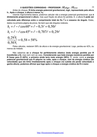 © QUESTÕES CORRIGIDAS – PROFESSOR Rodrigo Penna                                 24
      Antes do choque, R tinha energia potencial gravitacional, mgh, representada pela altura
h1. Após o choque, a altura é menor, h2.
      Usando trigonometria básica, podemos calcular não a energia potencial gravitacional, que é
diretamente proporcional à altura, mas qual fração da altura foi perdida. E, a altura h pode ser
                                                                 l
calculada pela diferença entre o comprimento total do fio e o cosseno do ângulo. Estes,
dados na primeira página da prova. Se bem que são ângulos notáveis.
h1 = l − l cos 60º = l − 0,5 l = 0,50 l
h1 = l − l cos 45º = l − 0,707 l = 0, 29 l
0, 29 l
        = 0,58 = 58%
0,50 l
     Pelos cálculos, restaram 58% da altura e da energia gravitacional. Logo, perdeu-se 42%, ou
menos da metade.

      Não sabemos se o choque foi perfeitamente elástico (toda energia perdida por R
transferida a S), mas nem vem ao caso. Considerando que toda energia mecância perdida por
R fosse para S (42%), a primeira ainda teria mais energia (58%). E, ainda, como a energia
potencial gravitacional que R adquire na volta, após o choque, vem da energia cinética (da
velocidade) que ela tinha imediatamente após o choque (na subida ela perde velocidade e
ganha altura), podemos afirmar que logo após o choque a energia cinética de R é maior.




                                 http://fisicanoenem.blogspot.com/
 