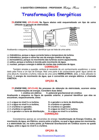 © QUESTÕES CORRIGIDAS – PROFESSOR Rodrigo                          Penna           25



                   Transformações Energéticas
       28. (ENEM/1998) (CF-C3-H8) Na figura abaixo está esquematizado um tipo de usina
           utilizada na geração de eletricidade.

                      Água


                                                 G e ra d o r
                               h


                                                                                   To rre d e
                                                                                tra n s m is s ã o
                                                                 T u r b in a

Analisando o esquema, é possível identificar que se trata de uma usina:

(A)   hidrelétrica, porque a água corrente baixa a temperatura da turbina.
(B)   hidrelétrica, porque a usina faz uso da energia cinética da água.
(C)   termoelétrica, porque no movimento das turbinas ocorre aquecimento.
(D)   eólica, porque a turbina é movida pelo movimento da água.
(E)   nuclear, porque a energia é obtida do núcleo das moléculas de água.
                                                CORREÇÃO
       Também simples a questão, embora já necessite de um conhecimento acadêmico: o nome
dado pela Física a um tipo de Energia. Mas uma parte é de conhecimento geral: água caindo de
uma altura h, movendo a turbina, trata-se de uma usina HIDRELÉTRICA, aliás, a mais utilizada no
Brasil. A energia do movimento da água, que é convertida em energia elétrica, é chamada
CINÉTICA.
                                                OPÇÃO: B.


       29. (ENEM/1998) (SP-C3-H8) No processo de obtenção de eletricidade, ocorrem várias
       transformações de energia. Considere duas delas:
              I. cinética em elétrica II. potencial gravitacional em cinética
Analisando o esquema na figura da questão anterior, é possível identificar que elas se
encontram, respectivamente, entre:

(A)   I- a água no nível h e a turbina,             II- o gerador e a torre de distribuição.
(B)   I- a água no nível h e a turbina,             II- a turbina e o gerador.
(C)   I- a turbina e o gerador,                     II- a turbina e o gerador.
(D)   I- a turbina e o gerador,                     II- a água no nível h e a turbina.
(E)   I- o gerador e a torre de distribuição,       II- a água no nível h e a turbina.
                                                CORREÇÃO

      Consideremos apenas as conversões de energia: transformação de Energia Cinética, do
movimento da água, em Elétrica, ocorre entre a turbina, na qual a água passa em movimento,
e a eletricidade sai, na outra ponta; já Potencial Gravitacional em Cinética ocorre na queda
d’água, entre a água no nível h e a turbina.

                                                OPÇÃO: D.

                                     http://fisicanoenem.blogspot.com/
 