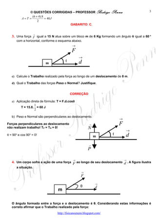 © QUESTÕES CORRIGIDAS – PROFESSOR Rodrigo                 Penna                3
               (6 + 4).8
         A=T =           = 40 J
                   2
                                 GABARITO: C.


                    →
   3. Uma força F igual a 15 N atua sobre um bloco m de 6 Kg formando um ângulo θ igual a 60 o
      com a horizontal, conforme o esquema abaixo.
                                              →
                                             F
                                                   →
                          m
                                         θ         d

   c) Calcule o Trabalho realizado pela força ao longo de um deslocamento de 8 m.

   d) Qual o Trabalho das forças Peso e Normal? Justifique.


                                             CORREÇÃO

   a) Aplicação direta de fórmula: T = F.d.cosθ
                   1
         T = 15.8. = 60 J
                   2

   b) Peso e Normal são perpendiculares ao deslocamento.
                                                                           →
Forças perpendiculares ao deslocamento                     →               F
não realizam trabalho! TP = TN = 0!                       N
                                                                               →
θ = 90 e cos 90 = 0!
     o         o
                                                               m
                                                                       θ       d
                                                           →

                                                          P

                                              →                                →
   4. Um corpo sofre a ação de uma força F ao longo de seu deslocamento d . A figura ilustra
      a situação.
                                                     →
                                                    F
                                                               →
                                                    θ          d
                                   m

   O ângulo formado entre a força e o deslocamento é θ. Considerando estas informações é
   correto afirmar que o Trabalho realizado pela força:
                                   http://fisicanoenem.blogspot.com/
 