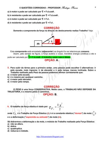 © QUESTÕES CORRIGIDAS – PROFESSOR Rodrigo                         Penna             4

a) é motor e pode ser calculado por τ = F.d.cosθ .
b) é resistente e pode ser calculado por τ = F.d.cosθ .
c) é motor e pode ser calculado por τ = F.d .
d) é resistente e pode ser calculado por τ = F.d .

                                          CORREÇÃO
        Somente a componente da força na direção do deslocamento realiza Trabalho! Veja:
                                                    →
                                                   F
                                                                →       →
                                                   θ
                                  m                         F       X
                                                                        d


     Esta componente está encostada (adjascente!) ao ângulo θ e se relaciona ao cosseno.
        Assim, pelo sentido da figura, a força acelera o corpo, transfere energia (cinética) a ele e
pode ser calculado por τ = F.d.cosθ . O trabalho neste caso é Motor.
                                           OPÇÃO: A.

5. Para subir do térreo para o primeiro andar, uma pessoa pode escolher 3 alternativas: ir
     pela escada, mais íngreme; ir de elevador e ir pela rampa, menos inclinada. Sobre o
     Trabalho realizado pelo Peso da pessoa podemos afirmar corretamente que:
a)   é maior pela escada.
b)   é o mesmo por qualquer caminho.
c)   é maior pelo elevador.
d)   é maior pela rampa.

                                          CORREÇÃO
     O PESO é uma força CONSERVATIVA. Neste caso, o TRABALHO NÃO DEPENDE DA
TRAJETÓRIA, é o mesmo pelos 3 caminhos.
                                          OPÇÃO: B.


                                                                        2
                                                                kx
6. O trabalho da força elástica é dado por:
                                                τF      E
                                                            =
                                                                    2
                                                                            ,

                                                                                                N
onde τ F E é o Trabalho da Força Elástica (J), k é a constante elástica (“dureza”) da mola (      )
                                                                                                m
e x a deformação (“espremida ou esticada”) da mola (m).

Se dobrarmos a deformação x da mola, o módulo do Trabalho realizado pela Força Elástica:
a) não se altera.
b) dobra.
c) quadruplica.
d) reduz-se à metade.

                                  http://fisicanoenem.blogspot.com/
 