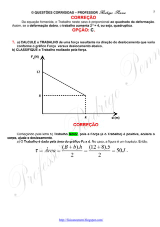 © QUESTÕES CORRIGIDAS – PROFESSOR Rodrigo              Penna                   5
                                         CORREÇÃO
         Da equação fornecida, o Trabalho neste caso é proporcional ao quadrado da deformação.
   Assim, se a deformação dobra, o trabalho aumenta 2 2 = 4, ou seja, quadruplica.
                                          OPÇÃO: C.

   7. a) CALCULE o TRABALHO de uma força resultante na direção do deslocamento que varia
      conforme o gráfico Força versus deslocamento abaixo.
   b) CLASSIFIQUE o Trabalho realizado pela força.

               FR(N)



                  12




                       8




                                                    5                d (m)

                                           CORREÇÃO

      Começando pela letra b) Trabalho Motor, pois a Força (e o Trabalho) é positiva, acelera o
corpo, ajuda o deslocamento.
      a) O Trabalho é dado pela área do gráfico FR x d. No caso, a figura é um trapézio. Então:
                            ( B + b).h (12 + 8).5
                 τ = Área =           =           = 50 J                      .
                                 2         2




                                 http://fisicanoenem.blogspot.com/
 