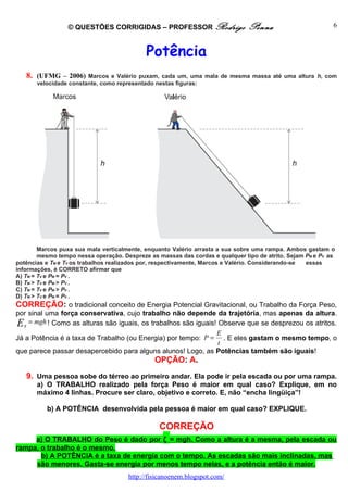 © QUESTÕES CORRIGIDAS – PROFESSOR Rodrigo                     Penna                        6



                                            Potência
   8. (UFMG – 2006)     Marcos e Valério puxam, cada um, uma mala de mesma massa até uma altura h, com
       velocidade constante, como representado nestas figuras:




        Marcos puxa sua mala verticalmente, enquanto Valério arrasta a sua sobre uma rampa. Ambos gastam o
        mesmo tempo nessa operação. Despreze as massas das cordas e qualquer tipo de atrito. Sejam PM e PV as
potências e TM e TV os trabalhos realizados por, respectivamente, Marcos e Valério. Considerando-se essas
informações, é CORRETO afirmar que
A) TM = TV e PM = PV .
B) TM > TV e PM > PV .
C) TM = TV e PM > PV .
D) TM > TV e PM = PV .
CORREÇÃO: o tradicional conceito de Energia Potencial Gravitacional, ou Trabalho da Força Peso,
por sinal uma força conservativa, cujo trabalho não depende da trajetória, mas apenas da altura.
E g = mgh ! Como as alturas são iguais, os trabalhos são iguais! Observe que se desprezou os atritos.
                                                                E
Já a Potência é a taxa de Trabalho (ou Energia) por tempo: P = . E eles gastam o mesmo tempo, o
                                                                 t
que parece passar desapercebido para alguns alunos! Logo, as Potências também são iguais!
                                               OPÇÃO: A.
   9. Uma pessoa sobe do térreo ao primeiro andar. Ela pode ir pela escada ou por uma rampa.
       a) O TRABALHO realizado pela força Peso é maior em qual caso? Explique, em no
       máximo 4 linhas. Procure ser claro, objetivo e correto. E, não “encha lingüiça”!

          b) A POTÊNCIA desenvolvida pela pessoa é maior em qual caso? EXPLIQUE.

                                                 CORREÇÃO
     a) O TRABALHO do Peso é dado por ζ = mgh. Como a altura é a mesma, pela escada ou
rampa, o trabalho é o mesmo.
       b) A POTÊNCIA é a taxa de energia com o tempo. As escadas são mais inclinadas, mas
     são menores. Gasta-se energia por menos tempo nelas, e a potência então é maior.
                                      http://fisicanoenem.blogspot.com/
 