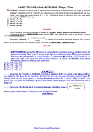© QUESTÕES CORRIGIDAS – PROFESSOR Rodrigo                              Penna                              7
    10. (UFMG/03) Para chegar ao segundo andar de sua escola, André pode subir por uma escada ou por uma rampa. Se subir pela
         escada, com velocidade constante, ele demora 10 s; no entanto, se for pela rampa, com a mesma velocidade, ele leva 15 s.
         Sejam WE o trabalho realizado e PE a potência média desenvolvida por André para ir ao segundo andar pela escada. Indo pela
         rampa, esses valores são, respectivamente, W R e P R . Despreze as perdas de energia por atrito. Com base nessas
         informações, é CORRETO afirmar que
    A)   W E ≠ W R e PE < P R .
    B)   W E ≠ W R e PE > P R .
    C)   W E = W R e PE < P R .
    D)   W E = W R e PE > P R .

                                                           CORREÇÃO

        Questão inteligente, envolvendo os conceitos de Trabalho da Força Peso (Energia Potencial Gravitacional) e Potência.
        Primeiramente, quanto ao Trabalho do Peso, este é dado por m.g.h . Como a altura, pela escada ou pela rampa, é a mesma,
então, os trabalhos são iguais!
                                        Trabalho(energia)
         Com relação à Potência,   P=                         . A potência é inversamente proporcional ao tempo. Para o mesmo
                                             tempo
trabalho, quanto menor o tempo, maior a potência. Assim, pela escada, com tempo menor, a potência é maior!

                                                            OPÇÃO: D.



      11. (UFVJM/2007) Duas alunas, Maria (m) e Fernanda (f), de mesma massa, chegam juntas ao
        portão da escola. Para ir ao 2º andar, onde ficam as salas de aulas, Maria usa a escada.
        Fernanda vai pelo elevador e chega primeiro. Considerando W o trabalho e P a potência do
        peso de cada uma delas no deslocamento descrito, a relação CORRETA entre esses
        fenômenos físicos é a expressa na alternativa
A) Wm > W f e Pm = Pf
B) Wm = W f e Pm = Pf
C) Wm = W f e Pm < Pf
D) Wm > W f e Pm > Pf
                                                        CORREÇÃO
      Conceitos de Trabalho e Potência. Primeiro, o trabalho. O Peso é uma força conservativa:
seu trabalho não depende da trajetória. Só depende de onde começa (térreo) e onde termina (2º
andar), igual para as duas. Assim, o trabalho do peso das duas foi o mesmo! Não o trabalho das
duas! Veja que quem foi de elevador gastou obviamente menos energia, mas também não foi esta a
pergunta.
                                                                                                        Energia = τ
         Já quanto a Potência, ela é inversamente proporcional ao tempo:                           P=                      .
                                                                                                          tempo
Quem gastou menos tempo, a Fernanda, tem a maior Potência.
                                                         OPÇÃO: C.




                                              http://fisicanoenem.blogspot.com/
 