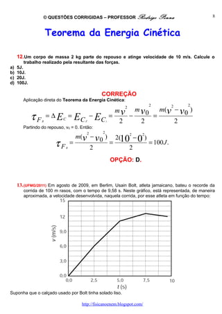 © QUESTÕES CORRIGIDAS – PROFESSOR Rodrigo                        Penna          8



                      Teorema da Energia Cinética

     12.Um corpo de massa 2 kg parte do repouso e atinge velocidade de 10 m/s. Calcule o
        trabalho realizado pela resultante das forças.
a)   5J.
b)   10J.
c)   20J.
d)   100J.

                                                 CORREÇÃO
        Aplicação direta do Teorema da Energia Cinética:
                                                                              2        2     2
                                                          mv
                                                               2
                                                                       m v0         m(v − v 0 )
             τF   R
                      = ∆ EC =   EC    F
                                            −E
                                                 Ci
                                                      =
                                                          2
                                                                   −
                                                                        2
                                                                                  =
                                                                                        2
        Partindo do repouso, v0 = 0. Então:
                                        2        2
                               m(v − v 0 ) 2(102 − 02)
                        τ FR =     2
                                          =
                                               2
                                                       = 100 J .

                                                      OPÇÃO: D.



     13. (UFMG/2011) Em agosto de 2009, em Berlim, Usain Bolt, atleta jamaicano, bateu o recorde da
        corrida de 100 m rasos, com o tempo de 9,58 s. Neste gráfico, está representada, de maneira
        aproximada, a velocidade desenvolvida, naquela corrida, por esse atleta em função do tempo:




Suponha que o calçado usado por Bolt tinha solado liso.

                                     http://fisicanoenem.blogspot.com/
 
