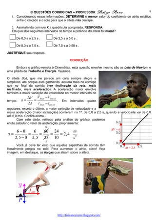 © QUESTÕES CORRIGIDAS – PROFESSOR Rodrigo Penna                               9
   1. Considerando essas informações, DETERMINE o menor valor do coeficiente de atrito estático
      entre o calçado e o solo para que o atleta não derrape.

   2. Assinalando com um X a quadrícula apropriada, RESPONDA:
   Em qual dos seguintes intervalos de tempo a potência do atleta foi maior?

      De 0,0 s a 2,5 s .            De 2,5 s a 5,0 s .

      De 5,0 s a 7,5 s .            De 7,5 s a 9,58 s .

JUSTIFIQUE sua resposta.

                                                  CORREÇÃO

      Embora o gráfico remeta à Cinemática, esta questão envolve mesmo são as Leis de Newton, e
uma pitada de Trabalho e Energia. Vejamos.

O atleta Bolt, que me parece um cara sempre alegre e
simpático, até porque está ganhando, acelera mais no começo
que no final da corrida (ver inclinação da reta: mais
inclinado, mais aceleração). A aceleração maior envolve
também a maior variação de velocidade no menor intervalo de
               ∆V V final − Vinicial
tempo:    a=      =                      .   Em   intervalos   quase
               ∆t   t final − tinicial
regulares, exceto o último, a maior variação de velocidade e a
maior aceleração (maior inclinação) ocorreram no 1º: de 0,0 a 2,5 s, quando a velocidade vai de 0,0
até 6,0 m/s. Confira acima...
       Com este dado, retirado pela análise do gráfico, podemos
então calcular o valor da aceleração, propriamente:
                            12
                                                                             ∆V = 6
    6−0     6   60 24        m
a=        =   =   =   = 2, 4 2                           .
   2,5 − 0 2,5 25 10         s
                             5
        Você já deve ter visto que aquelas sapatilhas de corrida têm
literalmente pregos na sola! Para aumentar o atrito, claro! Veja                      ∆t = 2,5
imagem, em destaque, as forças que atuam sobre o atleta.




         uu
          r
         N     uuur
               f atr
         u
         r
         P

                                         http://fisicanoenem.blogspot.com/
 