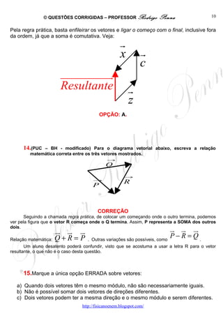 © QUESTÕES CORRIGIDAS – PROFESSOR Rodrigo            Penna                  10


Pela regra prática, basta enfileirar os vetores e ligar o começo com o final, inclusive fora
da ordem, já que a soma é comutativa. Veja:
                                                     r
                                                     x          r
                                                                c
                       uuuuuuuuuuu
                                 r
                       Resultante                        r
                                                         z
                                          OPÇÃO: A.




      14.(PUC – BH - modificado) Para o diagrama vetorial abaixo, escreva a relação
         matemática correta entre os três vetores mostrados.
                                              →
                                             Q
                                                       →
                                      →
                                                       R
                                      P



                                         CORREÇÃO
       Seguindo a chamada regra prática, de colocar um começando onde o outro termina, podemos
ver pela figura que o vetor R começa onde o Q termina. Assim, P representa a SOMA dos outros
dois.
                    ur u u
                        r r                                                 u u ur
                                                                            r r
Relação matemática: Q + R = P      . Outras variações são possíveis, como
                                                                            P−R=Q.
       Um aluno desatento poderá confundir, visto que se acostuma a usar a letra R para o vetor
resultante, o que não é o caso desta questão.



      15.Marque a única opção ERRADA sobre vetores:

   a) Quando dois vetores têm o mesmo módulo, não são necessariamente iguais.
   b) Não é possível somar dois vetores de direções diferentes.
   c) Dois vetores podem ter a mesma direção e o mesmo módulo e serem diferentes.
                                 http://fisicanoenem.blogspot.com/
 