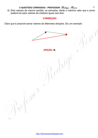 © QUESTÕES CORRIGIDAS – PROFESSOR Rodrigo            Penna      11
  d) Dois vetores de mesmo sentido, se somados, darão o máximo valor que a soma
     poderia ter para vetores de módulos iguais aos dois.

                                      CORREÇÃO

Claro que é possível somar vetores de diferentes direções. Eis um exemplo:




                                       OPÇÃO: B.




                              http://fisicanoenem.blogspot.com/
 