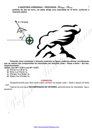 © QUESTÕES CORRIGIDAS – PROFESSOR Rodrigo Penna                           3
           partindo do alto da serra, um atleta atinge uma velocidade de 72 km/h, conforme o
           esquema abaixo.




                 V = 72 km/h




                   30º




      Tomando como orientação a bússola mostrada na figura, podemos afirmar corretamente
que os valores das componentes da velocidade nas direções Leste – Oeste e Norte – Sul são,
respectivamente:
(dados: sen 30º = 0,50 e cos 30º = 0,87)
   a) 17,4 m / s e 10 m / s.
   b) 10 m / s e 17,4 m / s.
   c) 17,4 km / h e 10 km / h.
   d) 10 km / h e 17,4 km / h.

                                            CORREÇÃO
         Respectivamente quer dizer nesta ordem: primeiro na direção Leste – Oeste e depois na Norte
– Sul!
     Trata-se de uma típica DECOMPOSIÇÃO DE VETORES, particularmente da Velocidade. Veja o
esquema:




                                    http://fisicanoenem.blogspot.com/
 