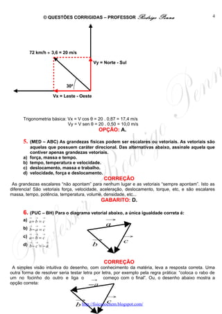 © QUESTÕES CORRIGIDAS – PROFESSOR Rodrigo                 Penna                   4




           72 km/h ÷ 3,6 = 20 m/s

                                                Vy = Norte - Sul




                                 30º

                           Vx = Leste - Oeste




      Trigonometria básica: Vx = V cos θ = 20 . 0,87 = 17,4 m/s
                            Vy = V sen θ = 20 . 0,50 = 10,0 m/s
                                                    OPÇÃO: A.

      5.   (MED – ABC) As grandezas físicas podem ser escalares ou vetoriais. As vetoriais são
           aquelas que possuem caráter direcional. Das alternativas abaixo, assinale aquela que
           contiver apenas grandezas vetoriais.
      a)   força, massa e tempo.
      b)   tempo, temperatura e velocidade.
      c)   deslocamento, massa e trabalho.
      d)   velocidade, força e deslocamento.
                                                     CORREÇÃO
 As grandezas escalares “não apontam” para nenhum lugar e as vetoriais “sempre apontam”. Isto as
diferencia! São vetoriais força, velocidade, aceleração, deslocamento, torque, etc, e são escalares
massa, tempo, potência, temperatura, volume, densidade, etc...
                                                    GABARITO: D.

      6. (PUC – BH) Para o diagrama vetorial abaixo, a única igualdade correta é:
           →   →   →
      a) a + b = c                                    →
           →   →   →                                  a
      b) b − a = c
           →   →   →
      c) a − b = c                                             →
                                                →
           →   →       →                                       c
      d) b − c = − a                            b

                                                     CORREÇÃO
 A simples visão intuitiva do desenho, com conhecimento da matéria, leva a resposta correta. Uma
outra forma de resolver seria testar letra por letra, por exemplo pela regra prática: “coloca o rabo de
um no focinho do outro e liga o           →     começo com o final”. Ou, o desenho abaixo mostra a
opção correta:                          −a
                                                      →
                                       →
                                                        c
                                       b http://fisicanoenem.blogspot.com/
 