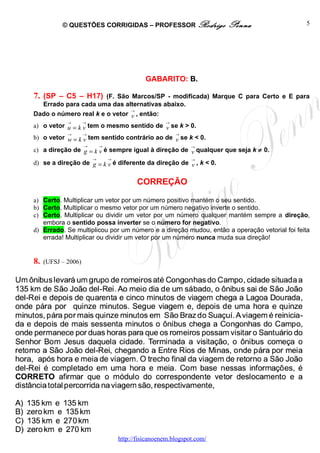 © QUESTÕES CORRIGIDAS – PROFESSOR Rodrigo                     Penna              5




                                               GABARITO: B.

7. (SP – C5 – H17)     (F. São Marcos/SP - modificada) Marque C para Certo e E para
  Errado para cada uma das alternativas abaixo.
                               →
Dado o número real k e o vetor v , então:
             →       →                                →
a) o vetor u = k v tem o mesmo sentido de v se k > 0.
             →       →                                    →
b) o vetor w = k v tem sentido contrário ao de v se k < 0.
                     →       →                                  →
c) a direção de g = k v é sempre igual à direção de v qualquer que seja k ≠ 0.
                         →       →                              →
d) se a direção de g = k v é diferente da direção de v , k < 0.


                                            CORREÇÃO

a) Certo. Multiplicar um vetor por um número positivo mantém o seu sentido.
b) Certo. Multiplicar o mesmo vetor por um número negativo inverte o sentido.
c) Certo. Multiplicar ou dividir um vetor por um número qualquer mantém sempre a direção,
   embora o sentido possa inverter se o número for negativo.
d) Errado. Se multiplicou por um número e a direção mudou, então a operação vetorial foi feita
   errada! Multiplicar ou dividir um vetor por um número nunca muda sua direção!


8.   (UFSJ – 2006)




                                     http://fisicanoenem.blogspot.com/
 