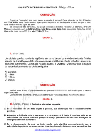 © QUESTÕES CORRIGIDAS – PROFESSOR Rodrigo                  Penna                       6



                                            CORREÇÃO

       Embora a “estorinha” seja meio longa, a questão é simples! Exige atenção, de fato. Primeiro,
um CONCEITO: Vetor Deslocamento liga o ponto de partida ao de chegada, e como se quer o total,
vai e volta ao mesmo lugar, dá zero!
       Já a distância total percorrida, eu que já conheço as cidades, “chutaria”, e acertaria, 270 Km!
Mas,convenhamos, com a distância São João-Congonhas dada, logo na primeira frase, fica trivial:
ida e volta, duas vezes 135 Km, são 270 Km! E fim...


                                               OPÇÃO: D.




      9.   (UFSJ – 2006)




                                            CORREÇÃO

       Incrível, mas é uma cópia do conceito da primeira!!!!!!!!!!!!!!!!!!!!!!!!! Vai e volta para o mesmo
lugar: zero, uai!
       Completa falta de critério e criatividade cobrar duas vezes seguidas a mesmíssima coisa!

                                               OPÇÃO: A.

      10.(UNIFEI – 1ª 2006) 1. Assinale a alternativa incorreta:
A. Se a velocidade de um dado objeto é positiva, sua aceleração não é necessariamente
   positiva.

B. Aumentar a distância entre o seu carro e o carro que vai à frente é uma boa idéia se as
   velocidades dos carros crescem, porque o espaço percorrido durante uma frenagem de
   emergência também aumentará.

C. Se o deslocamento de uma partícula resulta nulo significa necessariamente que a
   velocidade da partícula permaneceu nula durante o intervalo de tempo entre as medidas das
                                     http://fisicanoenem.blogspot.com/
 