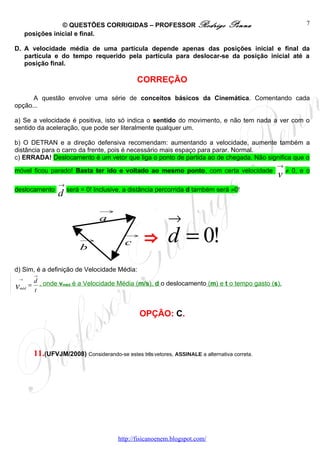 © QUESTÕES CORRIGIDAS – PROFESSOR Rodrigo                         Penna                7
      posições inicial e final.

D. A velocidade média de uma partícula depende apenas das posições inicial e final da
   partícula e do tempo requerido pela partícula para deslocar-se da posição inicial até a
   posição final.

                                                  CORREÇÃO

      A questão envolve uma série de conceitos básicos da Cinemática. Comentando cada
opção...

a) Se a velocidade é positiva, isto só indica o sentido do movimento, e não tem nada a ver com o
sentido da aceleração, que pode ser literalmente qualquer um.

b) O DETRAN e a direção defensiva recomendam: aumentando a velocidade, aumente também a
distância para o carro da frente, pois é necessário mais espaço para parar. Normal.
c) ERRADA! Deslocamento é um vetor que liga o ponto de partida ao de chegada. Não significa que o
                                                                                                 →
móvel ficou parado! Basta ter ido e voltado ao mesmo ponto, com certa velocidade
                                                                                                 v ≠ 0, e o
                    →
deslocamento
                    d será = 0! Inclusive, a distância percorrida d também será ≠0!
                                   →
                                   a                         →
                            →
                            b
                                             →
                                             c      ⇒ d = 0!
d) Sim, é a definição de Velocidade Média:
           →
 →
           d
v   méd
          = , onde vméd é a Velocidade Média (m/s), d o deslocamento (m) e t o tempo gasto (s).
           t


                                                   OPÇÃO: C.



           11.(UFVJM/2008) Considerando-se estes três vetores, ASSINALE a alternativa correta.




                                           http://fisicanoenem.blogspot.com/
 