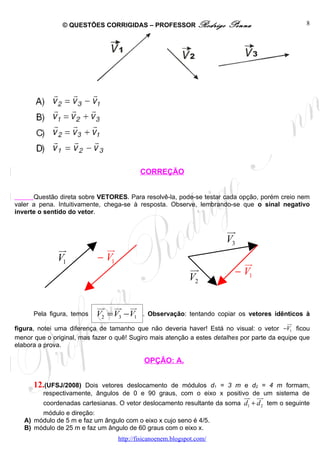© QUESTÕES CORRIGIDAS – PROFESSOR Rodrigo              Penna                     8




                                          CORREÇÃO


      Questão direta sobre VETORES. Para resolvê-la, pode-se testar cada opção, porém creio nem
valer a pena. Intuitivamente, chega-se à resposta. Observe, lembrando-se que o sinal negativo
inverte o sentido do vetor.

                                                                      uu
                                                                       r
                                                                      V3
              ur             ur
              V1           − V1                                            ur
                                                            uu
                                                             r           − V1
                                                            V2

                           uu uu ur
                            r    r
      Pela figura, temos   V2 = V3 −V1     . Observação: tentando copiar os vetores idênticos à
                                                                                            ur
figura, notei uma diferença de tamanho que não deveria haver! Está no visual: o vetor −V1 ficou
menor que o original, mas fazer o quê! Sugiro mais atenção a estes detalhes por parte da equipe que
elabora a prova.

                                           OPÇÃO: A.


      12.(UFSJ/2008)  Dois vetores deslocamento de módulos d1 = 3 m e d2 = 4 m formam,
         respectivamente, ângulos de 0 e 90 graus, com o eixo x positivo de um sistema de
                                                                            uu uu
                                                                             r r
         coordenadas cartesianas. O vetor deslocamento resultante da soma d1 + d 2 tem o seguinte
        módulo e direção:
   A) módulo de 5 m e faz um ângulo com o eixo x cujo seno é 4/5.
   B) módulo de 25 m e faz um ângulo de 60 graus com o eixo x.
                                  http://fisicanoenem.blogspot.com/
 