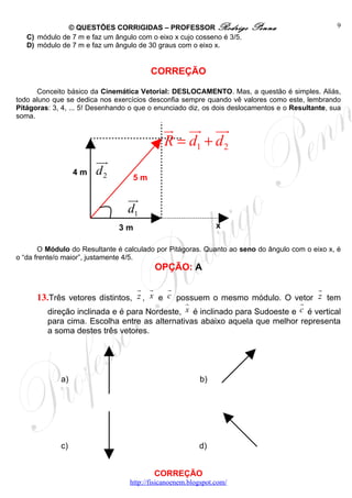 © QUESTÕES CORRIGIDAS – PROFESSOR Rodrigo               Penna                     9
   C) módulo de 7 m e faz um ângulo com o eixo x cujo cosseno é 3/5.
   D) módulo de 7 m e faz um ângulo de 30 graus com o eixo x.


                                         CORREÇÃO

      Conceito básico da Cinemática Vetorial: DESLOCAMENTO. Mas, a questão é simples. Aliás,
todo aluno que se dedica nos exercícios desconfia sempre quando vê valores como este, lembrando
Pitágoras: 3, 4, ... 5! Desenhando o que o enunciado diz, os dois deslocamentos e o Resultante, sua
soma.
                                             u uu uu
                                             r r r
                                             R = d1 + d 2
                        uu
                         r
                  4m    d2         5m

                                  uu
                                   r
                                  d1
                               3m                              x

       O Módulo do Resultante é calculado por Pitágoras. Quanto ao seno do ângulo com o eixo x, é
o “da frente/o maior”, justamente 4/5.
                                          OPÇÃO: A

                                 r r     r                                 r
      13.Três vetores distintos, z , x e c possuem o mesmo módulo. O vetor z tem
                                             r                        r
         direção inclinada e é para Nordeste, x é inclinado para Sudoeste e c é vertical
         para cima. Escolha entre as alternativas abaixo aquela que melhor representa
         a soma destes três vetores.




             a)                                          b)




             c)                                          d)


                                          CORREÇÃO
                                  http://fisicanoenem.blogspot.com/
 