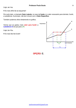 Professor Paulo Souto
paulosoutocamilo@gmail.com
10
LS
LR
Logo, cR > cS.
R foi mais difícil de se esquentar!
Por outro lado, o chamado Calor Latente, no caso de fusão, é o calor necessário para derreter, fundir,
a substância. A princípio, não tem vínculo com o Calor Específico.
Também podemos olhar diretamente no gráfico.
Vemos que se gastou mais calor para fundir a
substância S do que para a R.
Logo, LR < LS.
R foi mais fácil de fundir!
OPÇÃO: C.
 
