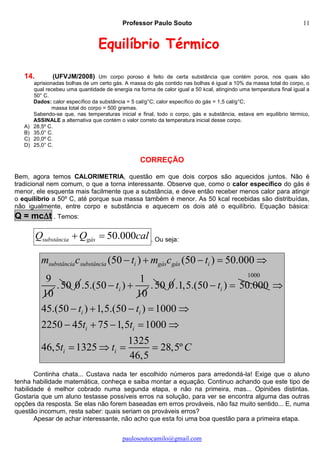 Professor Paulo Souto
paulosoutocamilo@gmail.com
11
Equilíbrio Térmico
14. (UFVJM/2008) Um corpo poroso é feito de certa substância que contém poros, nos quais são
aprisionadas bolhas de um certo gás. A massa do gás contido nas bolhas é igual a 10% da massa total do corpo, o
qual recebeu uma quantidade de energia na forma de calor igual a 50 kcal, atingindo uma temperatura final igual a
50° C.
Dados: calor específico da substância = 5 cal/g°C; calor específico do gás = 1,5 cal/g°C;
massa total do corpo = 500 gramas.
Sabendo-se que, nas temperaturas inicial e final, todo o corpo, gás e substância, estava em equilíbrio térmico,
ASSINALE a alternativa que contém o valor correto da temperatura inicial desse corpo.
A) 28,5º C.
B) 35,0° C.
C) 20,0º C.
D) 25,0° C.
CORREÇÃO
Bem, agora temos CALORIMETRIA, questão em que dois corpos são aquecidos juntos. Não é
tradicional nem comum, o que a torna interessante. Observe que, como o calor específico do gás é
menor, ele esquenta mais facilmente que a substância, e deve então receber menos calor para atingir
o equilíbrio a 50º C, até porque sua massa também é menor. As 50 kcal recebidas são distribuídas,
não igualmente, entre corpo e substância e aquecem os dois até o equilíbrio. Equação básica:
Q = mct . Temos:
50.000substância gásQ Q cal  . Ou seja:
(50 ) (50 ) 50.000
9
10
substância substância i gás gás im c t m c t    
.50 0
1
.5.(50 )
10
it  .50 0.1,5.(50 ) 50.000it 
1000
45.(50 ) 1,5.(50 ) 1000
2250 45 75 1,5 1000
1325
46,5 1325 28,5º
46,5
i i
i i
i i
t t
t t
t t C

    
    
   
Continha chata... Custava nada ter escolhido números para arredondá-la! Exige que o aluno
tenha habilidade matemática, conheça e saiba montar a equação. Continuo achando que este tipo de
habilidade é melhor cobrado numa segunda etapa, e não na primeira, mas... Opiniões distintas.
Gostaria que um aluno testasse possíveis erros na solução, para ver se encontra alguma das outras
opções da resposta. Se elas não forem baseadas em erros prováveis, não faz muito sentido... E, numa
questão incomum, resta saber: quais seriam os prováveis erros?
Apesar de achar interessante, não acho que esta foi uma boa questão para a primeira etapa.
 