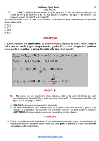 Professor Paulo Souto
paulosoutocamilo@gmail.com
12
OPÇÃO: A.
15. (FATEC/1995) Um frasco contém 20 g de água a 0 °C. Em seu interior é colocado um
objeto de 50 g de alumínio a 80 °C. Os calores específicos da água e do alumínio são
respectivamente 1,0 cal/g°C e 0,10 cal/g°C.
Supondo não haver trocas de calor com o frasco e com o meio ambiente, a temperatura de equilíbrio
desta mistura será
a) 60°C
b) 16°C
c) 40°C
d) 32°C
CORREÇÃO
O típico problema do calorímetro: só ocorrem trocas internas de calor. Assim, todo o
calor que um perde é igual ao que o outro ganha. Como calor que ganha é positivo
e que perde é negativo, a soma dos dois vale zero. Escrevendo:
1 1 1 2 2 2
1 1 1 2 2 2
0, 0
( ) ( ) 0
20.1.( 0) 50
ganha perde
f i f i
f
Q Q Q mc t m c t m c t
m c t t m c t t
t
         
    
 
5
1
.
10
( 80) 0
400
20. 5 400 0
f
f f f
t
t t t
  
    
16
25
16 ºC
OPÇÃO: B.
16. No interior de um calorímetro ideal, coloca-se 200 g de uma substância de calor
específico igual a 0,40 cal/gºC a uma temperatura inicial de 20 º C. Mistura-se então 100 g de
água ( cH2O = 1,0 cal/gºC) a 80 ºC.
a) CALCULE a temperatura de equilíbrio alcançada.
b) Se fosse acrescentada uma massa maior da substância de calor específico igual a 0,40
cal/gºC, a temperatura de equilíbrio iria aumentar, diminuir ou permanecer a mesma?
JUSTIFIQUE. Evite ser prolixo: escreva de forma clara, correta e breve.
CORREÇÃO
a) Este é um problema muito tradicional. Como estão isoladas no calorímetro, as substâncias só
trocam calor entre si. Também, como o calor que uma ganha é positivo e o que a outra perde
é negativo, podemos escrever:
 