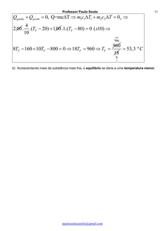 Professor Paulo Souto
paulosoutocamilo@gmail.com
13
1 1 1 2 2 20, Q=mc T 0
2 00
ganha perdeQ Q m c T m c T        
4
. .( 20) 100
10
FT   .1.( 80) 0 ( 10)
960
8 160 10 800 0 18 960
F
F F F F
T x
T T T T
  
       
480
160
18
9
3
53,3 ºC
b) Acrescentando mais da substância mais fria, o equilíbrio se daria a uma temperatura menor.
 