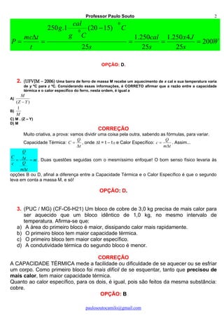 Professor Paulo Souto
paulosoutocamilo@gmail.com
2
W
s
Jx
s
cal
s
C
Cg
cal
g
t
tmc
P 200
25
4250.1
25
250.1
25
)1520(1.250
0
0





OPÇÃO: D.
2. (UFVJM – 2006) Uma barra de ferro de massa M recebe um aquecimento de x cal e sua temperatura varia
de y ºC para z ºC. Considerando essas informações, é CORRETO afirmar que a razão entre a capacidade
térmica e o calor específico do ferro, nesta ordem, é igual a
A)
)( YZ
M

B)
M
1
C) M . (Z – Y)
D) M
CORREÇÃO
Muito criativa, a prova: vamos dividir uma coisa pela outra, sabendo as fórmulas, para variar.
Capacidade Térmica:
t
Q
C

 , onde t = t – t 0 e Calor Específico:
tm
Q
c

 . Assim...
m
tm
Q
t
Q
c
C


 . Duas questões seguidas com o mesmíssimo enfoque! O bom senso físico levaria às
opções B ou D, afinal a diferença entre a Capacidade Térmica e o Calor Específico é que o segundo
leva em conta a massa M, e só!
OPÇÃO: D.
3. (PUC / MG) (CF-C6-H21) Um bloco de cobre de 3,0 kg precisa de mais calor para
ser aquecido que um bloco idêntico de 1,0 kg, no mesmo intervalo de
temperatura. Afirma-se que:
a) A área do primeiro bloco é maior, dissipando calor mais rapidamente.
b) O primeiro bloco tem maior capacidade térmica.
c) O primeiro bloco tem maior calor específico.
d) A condutividade térmica do segundo bloco é menor.
CORREÇÃO
A CAPACIDADE TÉRMICA mede a facilidade ou dificuldade de se aquecer ou se esfriar
um corpo. Como primeiro bloco foi mais difícil de se esquentar, tanto que precisou de
mais calor, tem maior capacidade térmica.
Quanto ao calor específico, para os dois, é igual, pois são feitos da mesma substância:
cobre.
OPÇÃO: B
 