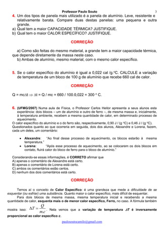 Professor Paulo Souto
paulosoutocamilo@gmail.com
3
4. Um dos tipos de panela mais utilizado é a panela de alumínio. Leve, resistente e
relativamente barata. Compare duas destas panelas: uma pequena e outra
grande.
a) Qual tem a maior CAPACIDADE TÉRMICA? JUSTIFIQUE.
b) Qual tem o maior CALOR ESPECÍFICO? JUSTIFIQUE.
CORREÇÃO
a) Como são feitas do mesmo material, a grande tem a maior capacidade térmica,
que depende diretamente da massa neste caso.
b) Ambas de alumínio, mesmo material, com o mesmo calor específico.
5. Se o calor específico do alumínio é igual a 0,022 cal /g.o
C. CALCULE a variação
de temperatura de um bloco de 100 g de alumínio que recebe 660 cal de calor.
CORREÇÃO
Q = mct  t = Q / mc = 660 / 100.0,022 = 300 o
C.
6. (UFMG/2007) Numa aula de Física, o Professor Carlos Heitor apresenta a seus alunos esta
experiência: dois blocos – um de alumínio e outro de ferro –, de mesma massa e, inicialmente,
à temperatura ambiente, recebem a mesma quantidade de calor, em determinado processo de
aquecimento.
O calor específico do alumínio e o do ferro são, respectivamente, 0,90 J / (g oC) e 0,46 J / (g oC).
Questionados quanto ao que ocorreria em seguida, dois dos alunos, Alexandre e Lorena, fazem,
cada um deles, um comentário:
 Alexandre: “Ao final desse processo de aquecimento, os blocos estarão à mesma
temperatura.”
 Lorena: “Após esse processo de aquecimento, ao se colocarem os dois blocos em
contato, fluirá calor do bloco de ferro para o bloco de alumínio.”
Considerando-se essas informações, é CORRETO afirmar que
A) apenas o comentário de Alexandre está certo.
B) apenas o comentário de Lorena está certo.
C) ambos os comentários estão certos.
D) nenhum dos dois comentários está certo.
CORREÇÃO
Temos aí o conceito de Calor Específico: é uma grandeza que mede a dificuldade de se
esquentar (ou esfriar) uma substância. Quanto maior o calor específico, mais difícil de esquentar.
Para dois blocos de mesma massa, mesma temperatura inicial e recebendo a mesma
quantidade de calor, esquenta mais o de menor calor específico, Ferro, no caso. A fórmula também
mostra isso:
.
Q
T
m c
  . Nela vemos que a variação de temperatura T é inversamente
proporcional ao calor específico c.
 
