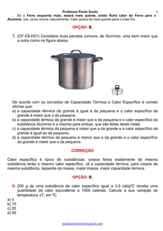 Professor Paulo Souto
paulosoutocamilo@gmail.com
4
Se o Ferro esquenta mais, estará mais quente, então fluirá calor do Ferro para o
Alumínio, sim, como ocorre naturalmente. Calor passa do mais quente para o mais frio.
OPÇÃO: B.
7. (CF-C6-H21) Considere duas panelas comuns, de Alumínio, uma bem maior que
a outra como na figura abaixo.
De acordo com os conceitos de Capacidade Térmica e Calor Específico é correto
afirmar que:
a) a capacidade térmica da grande é igual à da pequena e o calor específico da
grande é maior que o da pequena.
b) a capacidade térmica da grande é maior que a da pequena e o calor específico da
substância Alumínio é o mesmo para ambas, que são feitas deste metal.
c) a capacidade térmica da pequena é maior que a da grande e o calor específico da
grande é igual ao da pequena.
d) a capacidade térmica da pequena é menor que a da grande e o calor específico
da grande é maior que o da pequena.
CORREÇÃO
Calor específico é típico de substâncias: corpos feitos exatamente da mesma
substância terão o mesmo calor específico. Já a capacidade térmica, para corpos de
mesma substância, depende da massa: maior massa, maior capacidade térmica.
OPÇÃO: B.
8. 200 g de uma substância de calor específico igual a 0,5 cal/gºC recebe uma
quantidade de calor equivalente a 1000 calorias. Calcule a sua variação de
temperatura T, em ºC.
a) 5
b) 10
c) 20
d) 40
 