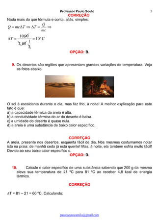 Professor Paulo Souto
paulosoutocamilo@gmail.com
5
CORREÇÃO
Nada mais do que fórmula e conta, aliás, simples:
10 00
Q
Q mc T T
mc
T
     
 
2 00
1
2
10ºC
OPÇÃO: B.
9. Os desertos são regiões que apresentam grandes variações de temperatura. Veja
as fotos abaixo.
O sol é escaldante durante o dia, mas faz frio, à noite! A melhor explicação para este
fato é que:
a) a capacidade térmica da areia é alta.
b) a condutividade térmica do ar do deserto é baixa.
c) a umidade do deserto é quase nula.
d) a areia é uma substância de baixo calor específico.
CORREÇÃO
A areia, presente nos desertos, esquenta fácil de dia. Nós mesmos costumamos notar
isto na praia: de manhã cedo já está quente! Mas, à noite, ela também esfria muito fácil!
Devido ao seu baixo calor específico c.
OPÇÃO: D.
10. Calcule o calor específico de uma substância sabendo que 200 g da mesma
eleva sua temperatura de 21 ºC para 81 ºC ao receber 4,8 kcal de energia
térmica.
CORREÇÃO
T = 81 – 21 = 60 ºC. Calculando:
 